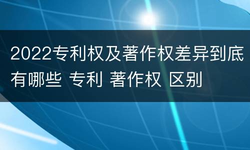 2022专利权及著作权差异到底有哪些 专利 著作权 区别