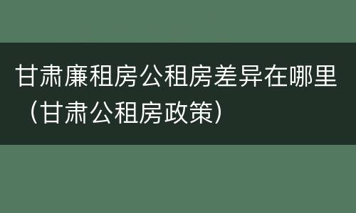 甘肃廉租房公租房差异在哪里（甘肃公租房政策）