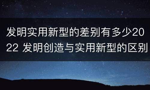 发明实用新型的差别有多少2022 发明创造与实用新型的区别