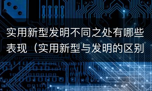 实用新型发明不同之处有哪些表现（实用新型与发明的区别有哪些）