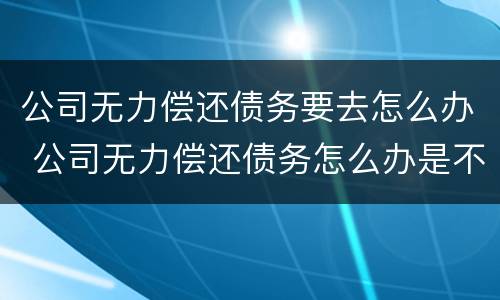 公司无力偿还债务要去怎么办 公司无力偿还债务怎么办是不是要拘留