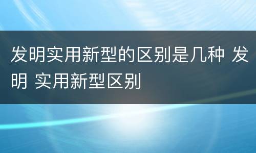 发明实用新型的区别是几种 发明 实用新型区别