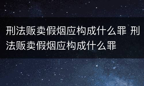 刑法贩卖假烟应构成什么罪 刑法贩卖假烟应构成什么罪