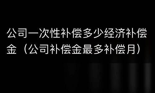 公司一次性补偿多少经济补偿金（公司补偿金最多补偿月）