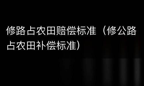 修路占农田赔偿标准（修公路占农田补偿标准）