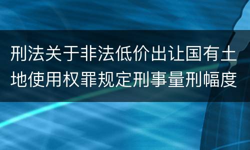 刑法关于非法低价出让国有土地使用权罪规定刑事量刑幅度是多少