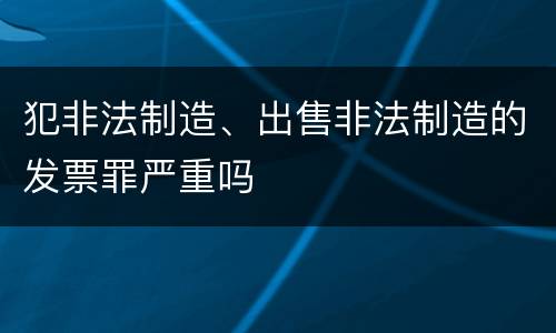 犯非法制造、出售非法制造的发票罪严重吗