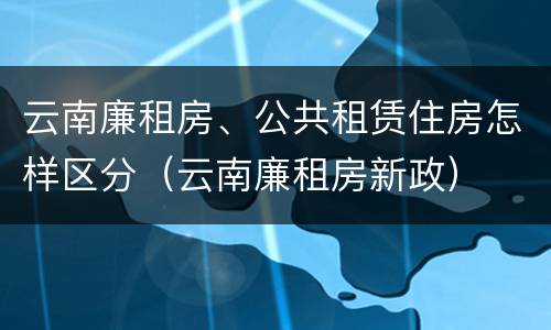 云南廉租房、公共租赁住房怎样区分（云南廉租房新政）