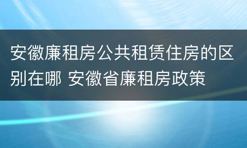 安徽廉租房公共租赁住房的区别在哪 安徽省廉租房政策