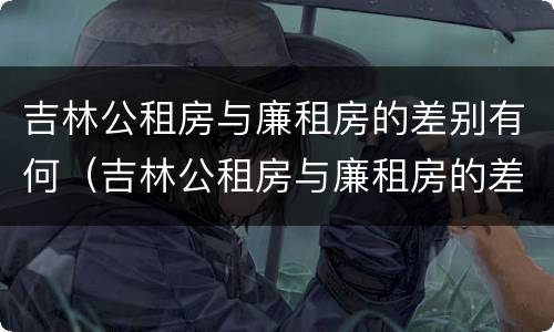 吉林公租房与廉租房的差别有何（吉林公租房与廉租房的差别有何不同）