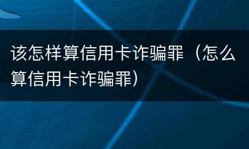 该怎样算信用卡诈骗罪（怎么算信用卡诈骗罪）