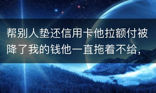 帮别人垫还信用卡他拉额付被降了我的钱他一直拖着不给，我该怎么办16000