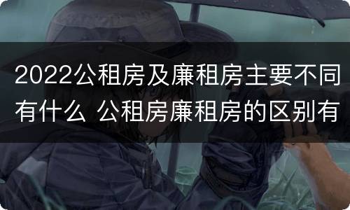 2022公租房及廉租房主要不同有什么 公租房廉租房的区别有哪些