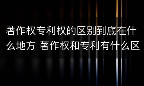 著作权专利权的区别到底在什么地方 著作权和专利有什么区别