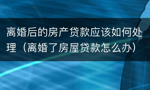 离婚后的房产贷款应该如何处理（离婚了房屋贷款怎么办）