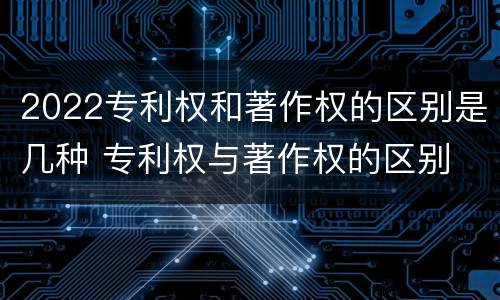 2022专利权和著作权的区别是几种 专利权与著作权的区别