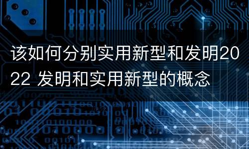 该如何分别实用新型和发明2022 发明和实用新型的概念