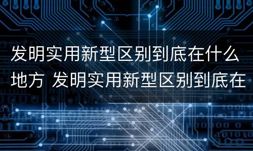 发明实用新型区别到底在什么地方 发明实用新型区别到底在什么地方发明的