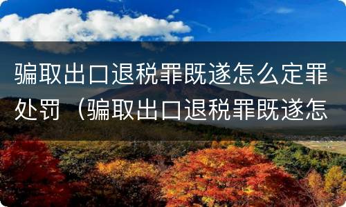 骗取出口退税罪既遂怎么定罪处罚（骗取出口退税罪既遂怎么定罪处罚依据）