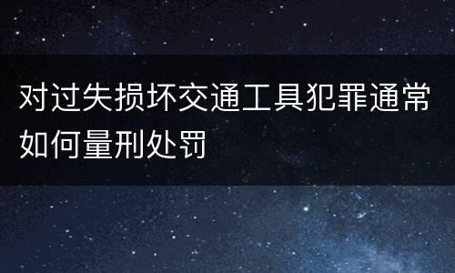 对过失损坏交通工具犯罪通常如何量刑处罚