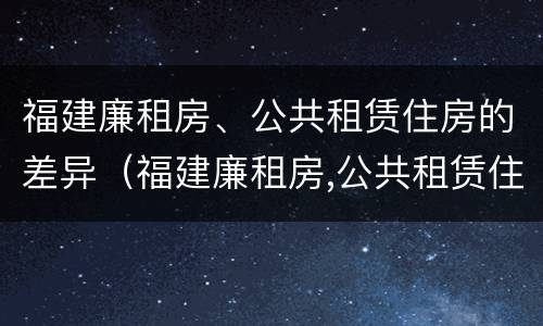 福建廉租房、公共租赁住房的差异（福建廉租房,公共租赁住房的差异有哪些）