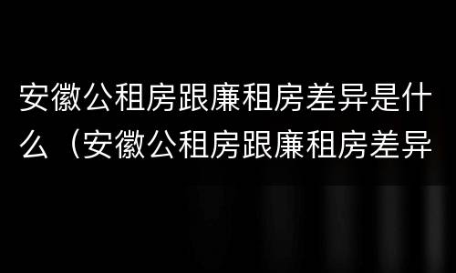 安徽公租房跟廉租房差异是什么（安徽公租房跟廉租房差异是什么意思）