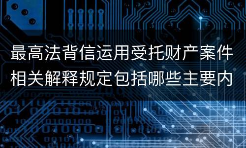 最高法背信运用受托财产案件相关解释规定包括哪些主要内容