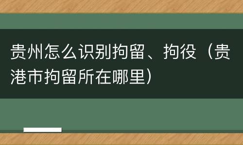 贵州怎么识别拘留、拘役（贵港市拘留所在哪里）