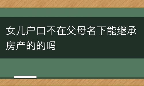 女儿户口不在父母名下能继承房产的的吗