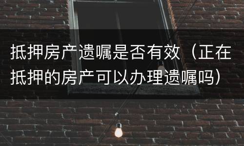 抵押房产遗嘱是否有效（正在抵押的房产可以办理遗嘱吗）