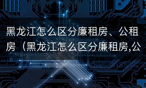 黑龙江怎么区分廉租房、公租房（黑龙江怎么区分廉租房,公租房的区别）