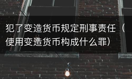 犯了变造货币规定刑事责任（使用变造货币构成什么罪）