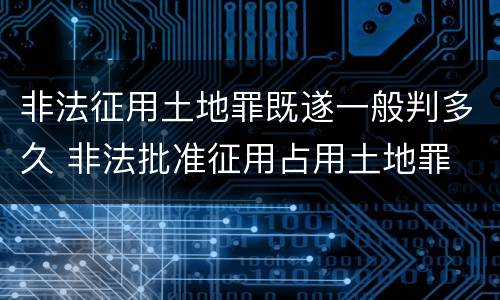 非法征用土地罪既遂一般判多久 非法批准征用占用土地罪