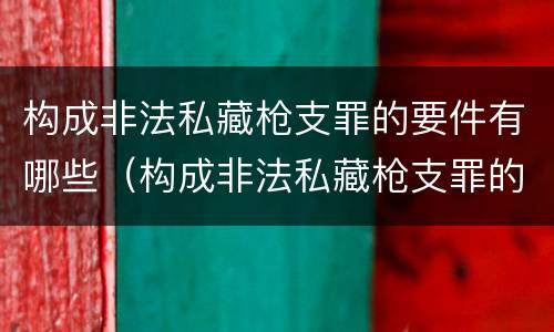 构成非法私藏枪支罪的要件有哪些（构成非法私藏枪支罪的要件有哪些标准）