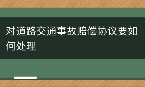 对道路交通事故赔偿协议要如何处理