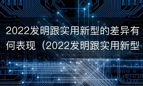 2022发明跟实用新型的差异有何表现（2022发明跟实用新型的差异有何表现和意义）