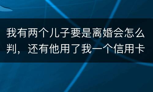 我有两个儿子要是离婚会怎么判，还有他用了我一个信用卡但没还清我该怎么