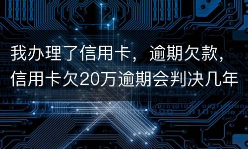 我办理了信用卡，逾期欠款，信用卡欠20万逾期会判决几年