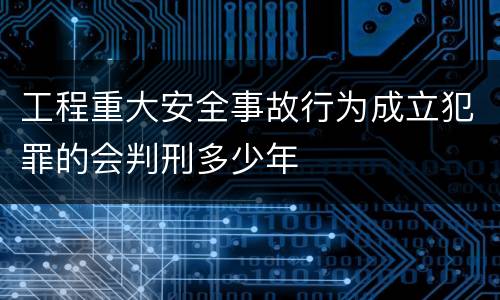 工程重大安全事故行为成立犯罪的会判刑多少年