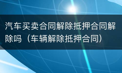 汽车买卖合同解除抵押合同解除吗（车辆解除抵押合同）