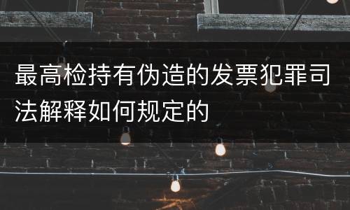 最高检持有伪造的发票犯罪司法解释如何规定的