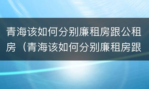 青海该如何分别廉租房跟公租房（青海该如何分别廉租房跟公租房呢）