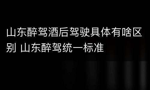 山东醉驾酒后驾驶具体有啥区别 山东醉驾统一标准