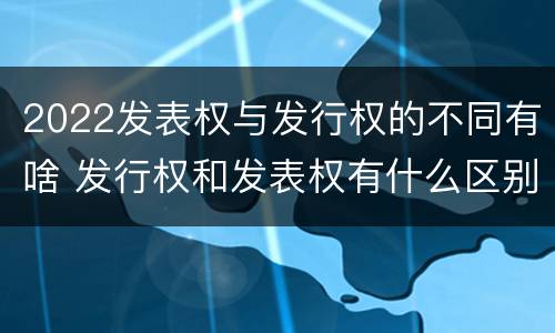 2022发表权与发行权的不同有啥 发行权和发表权有什么区别