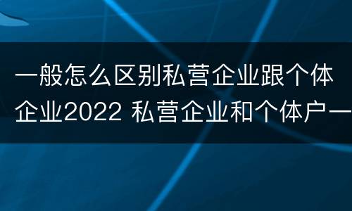 一般怎么区别私营企业跟个体企业2022 私营企业和个体户一样吗