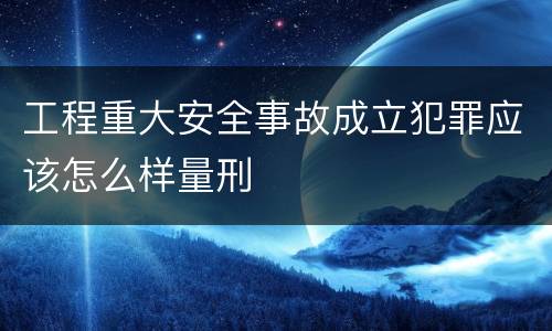 工程重大安全事故成立犯罪应该怎么样量刑