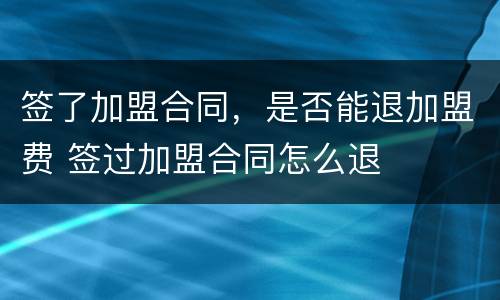 签了加盟合同，是否能退加盟费 签过加盟合同怎么退