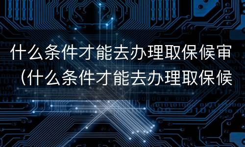 什么条件才能去办理取保候审（什么条件才能去办理取保候审呢）