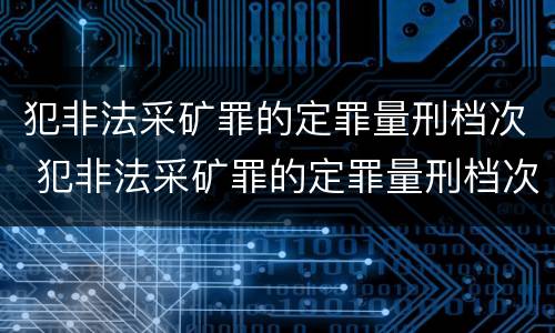 犯非法采矿罪的定罪量刑档次 犯非法采矿罪的定罪量刑档次怎么划分