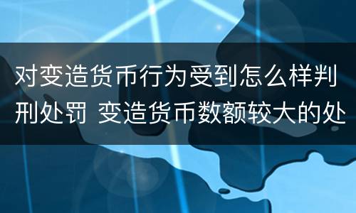 对变造货币行为受到怎么样判刑处罚 变造货币数额较大的处多少年以下有期徒刑或者拘役